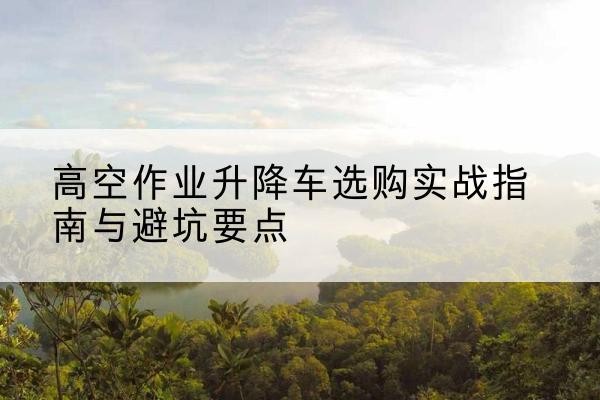 铁门关升降车怎么选-高空作业升降车选购实战指南与避坑要点