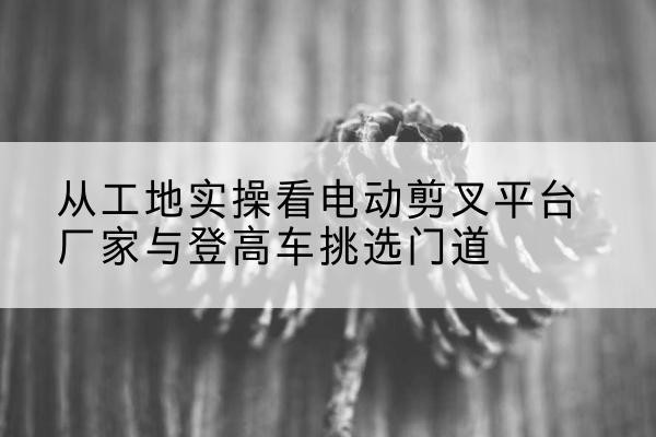 铁门关电动剪叉升降平台厂家-从工地实操看电动剪叉平台厂家与登高车挑选门道