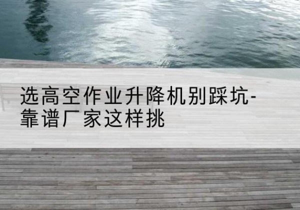 铁门关剪叉式升降机厂家-选高空作业升降机别踩坑-靠谱厂家这样挑