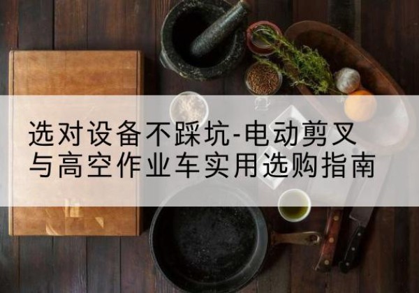 铁门关电动剪叉升降平台怎么选-选对设备不踩坑-电动剪叉与高空作业车实用选购指南