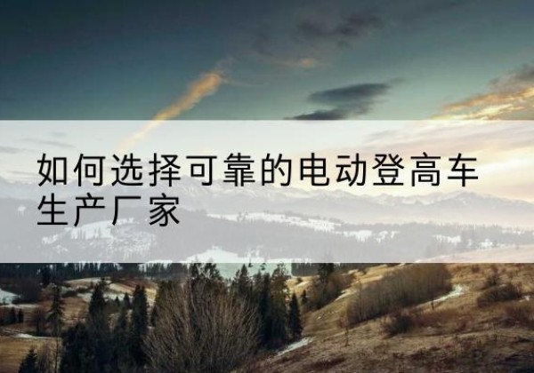 铁门关电动登高车厂家-如何选择可靠的电动登高车生产厂家