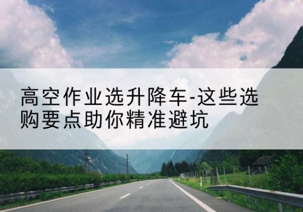 铁门关升降车厂家-高空作业选升降车-这些选购要点助你*避坑