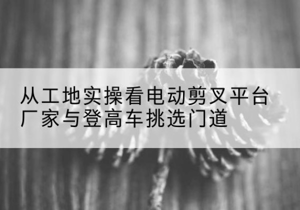 铁门关电动剪叉升降平台厂家-从工地实操看电动剪叉平台厂家与登高车挑选门道
